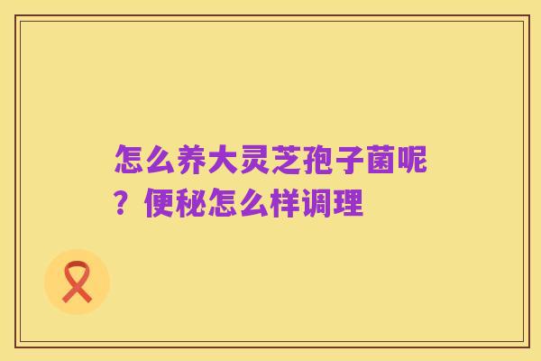 怎么养大灵芝孢子菌呢?便秘怎么样调理