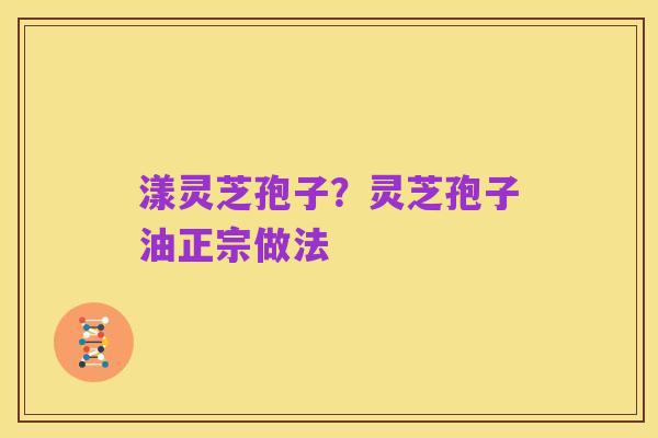 漾灵芝孢子?灵芝孢子油正宗做法