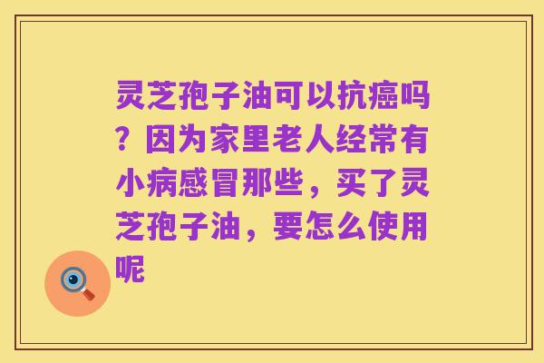 灵芝孢子油可以抗癌吗？因为家里老人经常有小病感冒那些，买了灵芝孢子油，要怎么使用呢