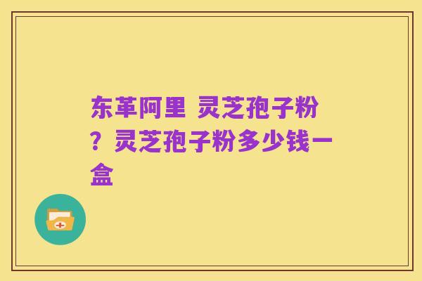 东革阿里 灵芝孢子粉？灵芝孢子粉多少钱一盒