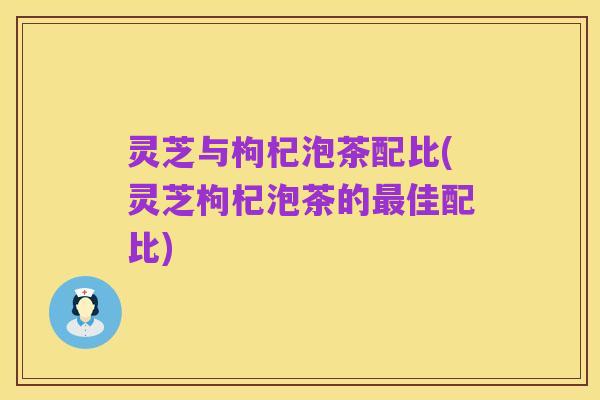 灵芝与枸杞泡茶配比(灵芝枸杞泡茶的最佳配比)