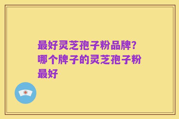 最好灵芝孢子粉品牌?哪个牌子的灵芝孢子粉最好