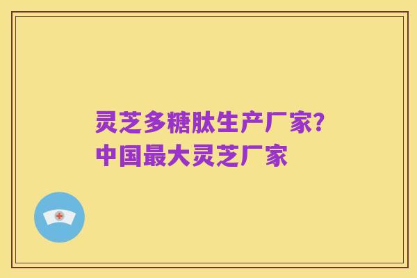 灵芝多糖肽生产厂家？中国最大灵芝厂家