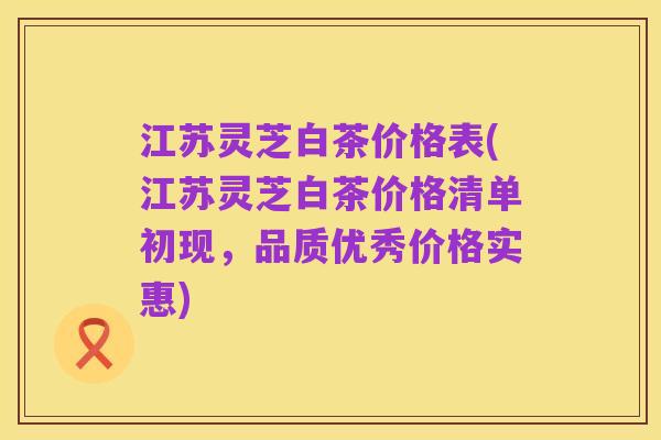 江苏灵芝白茶价格表(江苏灵芝白茶价格清单初现,品质优秀价格实惠)