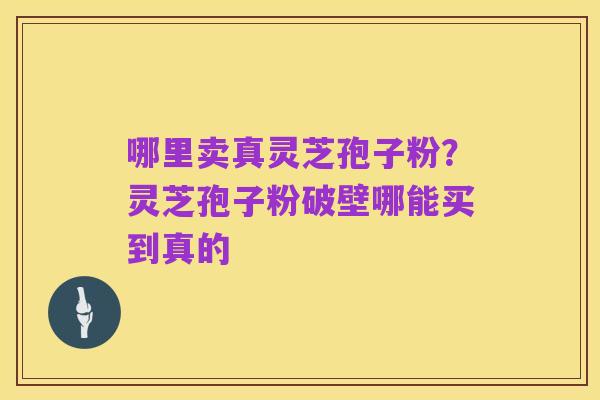 哪里卖真灵芝孢子粉?灵芝孢子粉破壁哪能买到真的