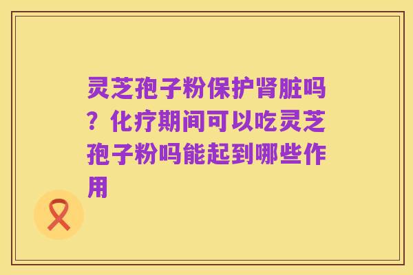 灵芝孢子粉保护肾脏吗?化疗期间可以吃灵芝孢子粉吗能起到哪些作用