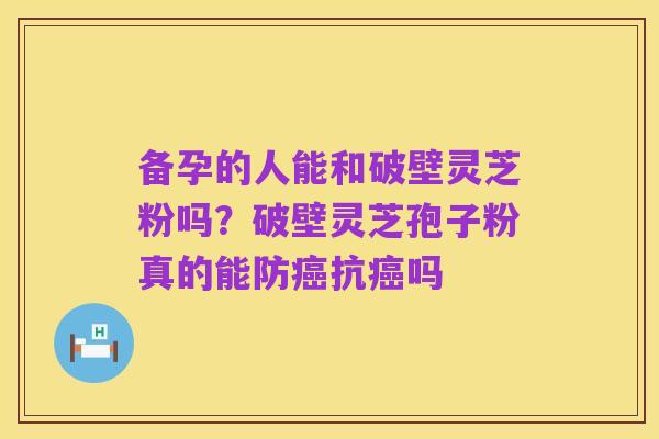 备孕的人能和破壁灵芝粉吗？破壁灵芝孢子粉真的能防癌抗癌吗