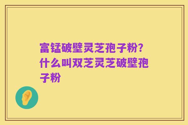 富锰破壁灵芝孢子粉？什么叫双芝灵芝破壁孢子粉