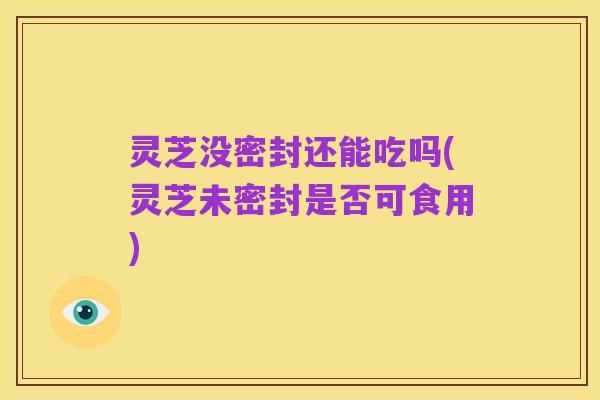 灵芝没密封还能吃吗(灵芝未密封是否可食用)