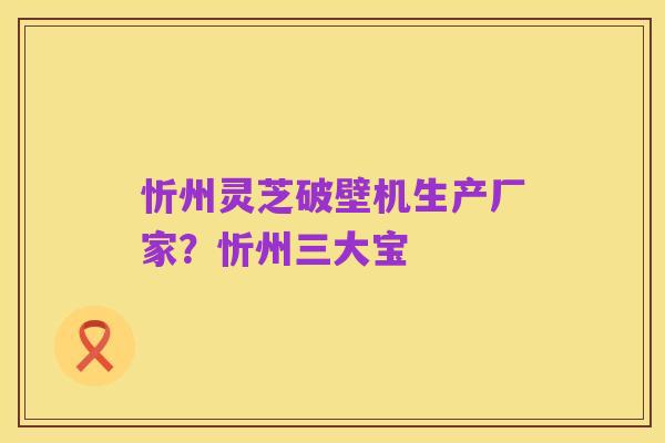 忻州灵芝破壁机生产厂家?忻州三大宝