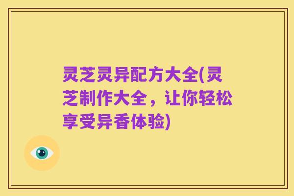 灵芝灵异配方大全(灵芝制作大全，让你轻松享受异香体验)
