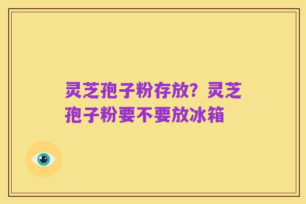 灵芝孢子粉存放?灵芝孢子粉要不要放冰箱