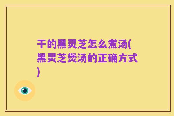 干的黑灵芝怎么煮汤(黑灵芝煲汤的正确方式)