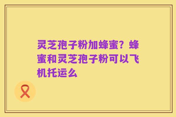 灵芝孢子粉加蜂蜜?蜂蜜和灵芝孢子粉可以飞机托运么
