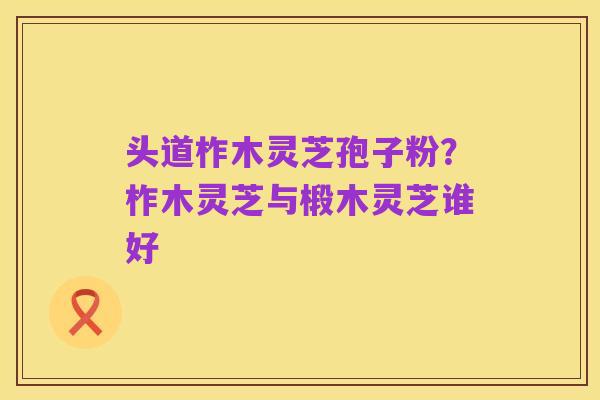 头道柞木灵芝孢子粉?柞木灵芝与椴木灵芝谁好