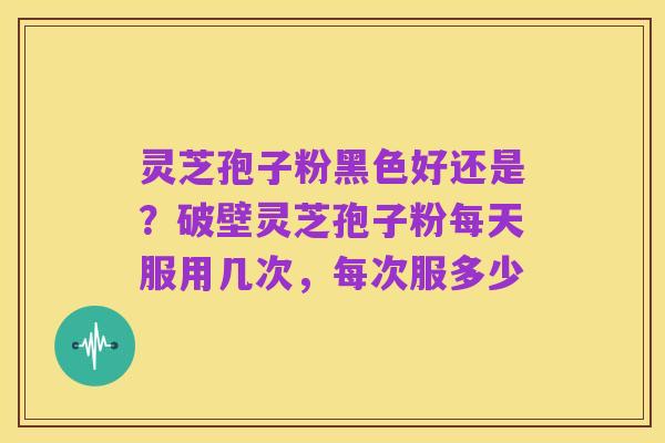 灵芝孢子粉黑色好还是?破壁灵芝孢子粉每天服用几次,每次服多少