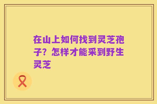 在山上如何找到灵芝孢子？怎样才能采到野生灵芝