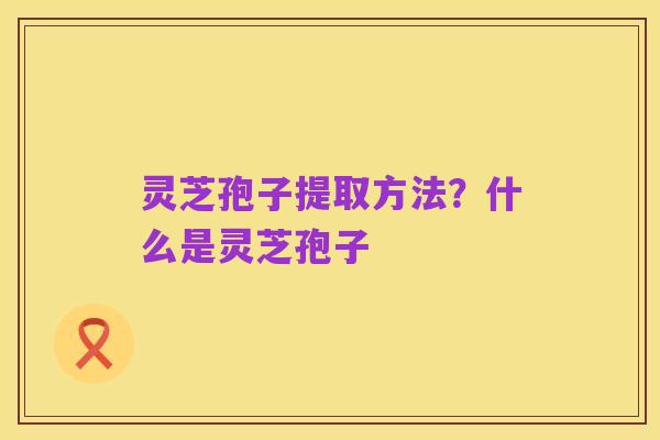 灵芝孢子提取方法?什么是灵芝孢子