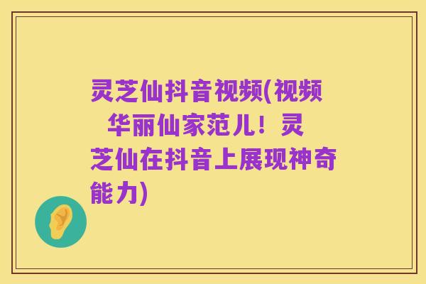 灵芝仙抖音视频(视频 华丽仙家范儿!灵芝仙在抖音上展现神奇能力)