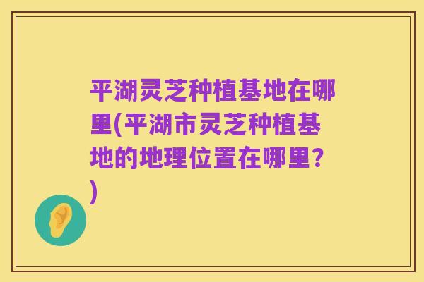 平湖灵芝种植基地在哪里(平湖市灵芝种植基地的地理位置在哪里？)