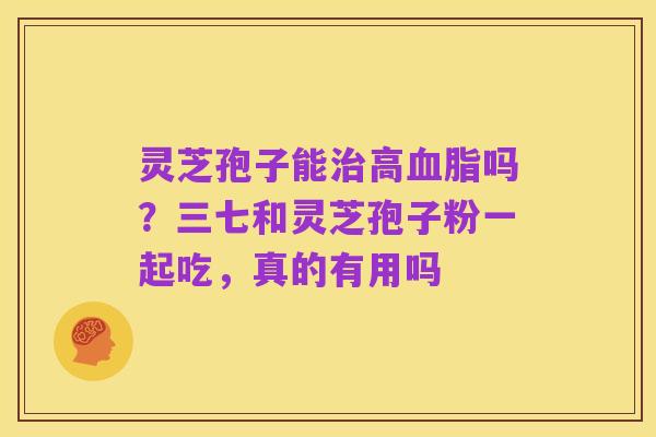 灵芝孢子能治高血脂吗?三七和灵芝孢子粉一起吃,真的有用吗