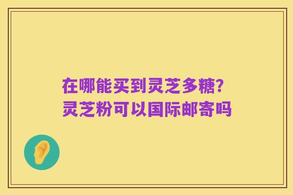 在哪能买到灵芝多糖?灵芝粉可以国际邮寄吗
