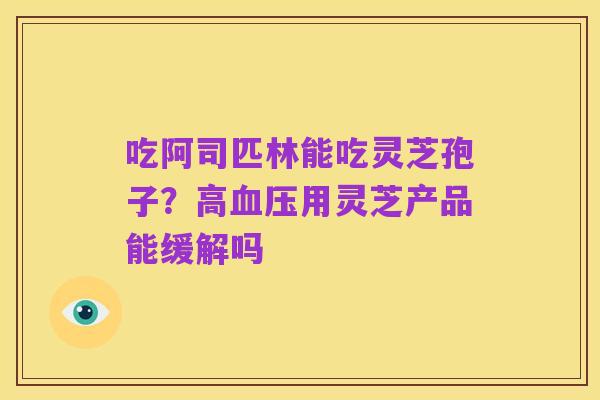 吃阿司匹林能吃灵芝孢子?高血压用灵芝产品能缓解吗