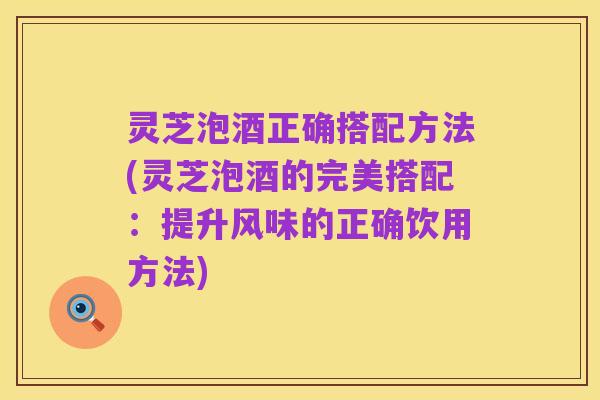 灵芝泡酒正确搭配方法(灵芝泡酒的完美搭配:提升风味的正确饮用方法)
