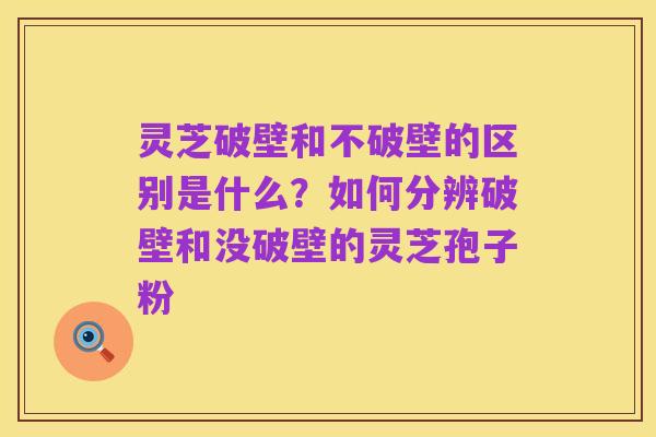 灵芝破壁和不破壁的区别是什么?如何分辨破壁和没破壁的灵芝孢子粉