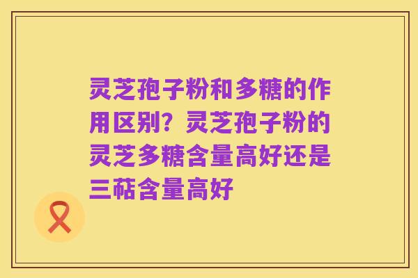 灵芝孢子粉和多糖的作用区别?灵芝孢子粉的灵芝多糖含量高好还是三萜含量高好