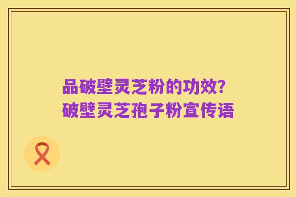 品破壁灵芝粉的功效？破壁灵芝孢子粉宣传语