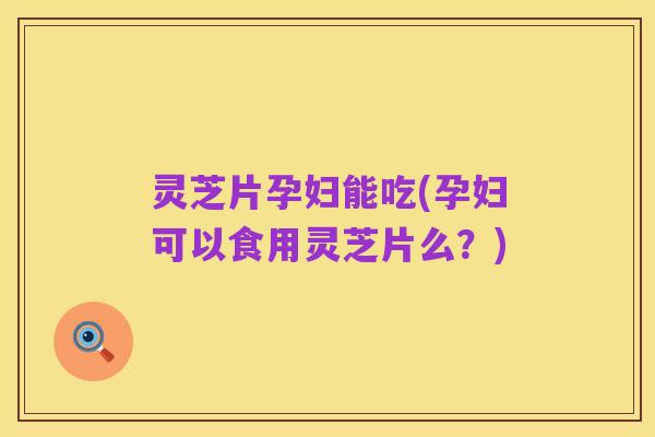 灵芝片孕妇能吃(孕妇可以食用灵芝片么?)