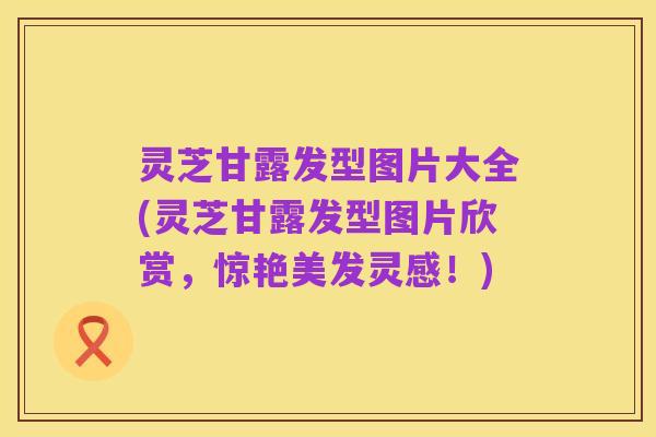 灵芝甘露发型图片大全(灵芝甘露发型图片欣赏，惊艳美发灵感！)