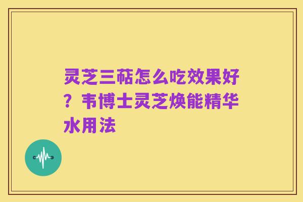 灵芝三萜怎么吃效果好?韦博士灵芝焕能精华水用法