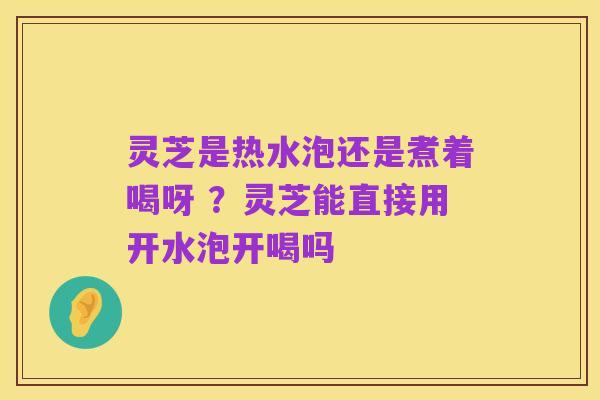 灵芝是热水泡还是煮着喝呀 ？灵芝能直接用开水泡开喝吗