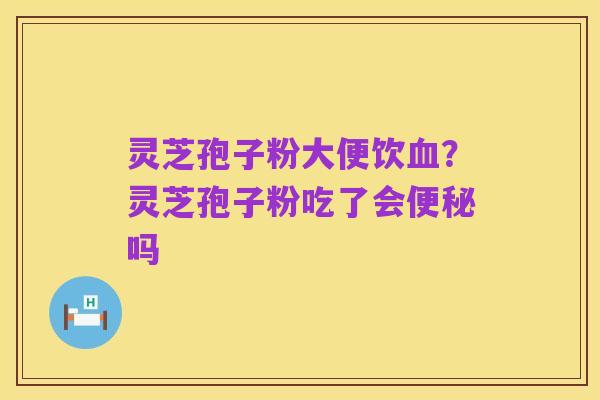 灵芝孢子粉大便饮血?灵芝孢子粉吃了会便秘吗