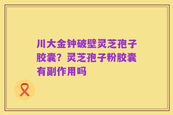 川大金钟破壁灵芝孢子胶囊？灵芝孢子粉胶囊有副作用吗