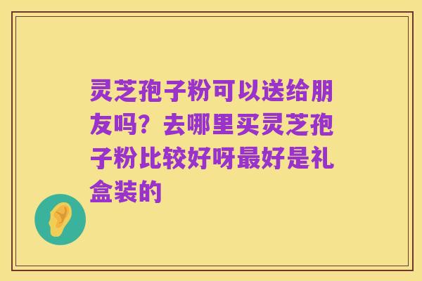 灵芝孢子粉可以送给朋友吗?去哪里买灵芝孢子粉比较好呀最好是礼盒装的
