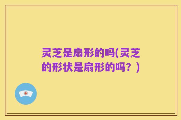 灵芝是扇形的吗(灵芝的形状是扇形的吗?)