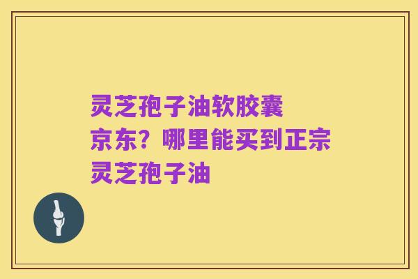 灵芝孢子油软胶囊 京东?哪里能买到正宗灵芝孢子油