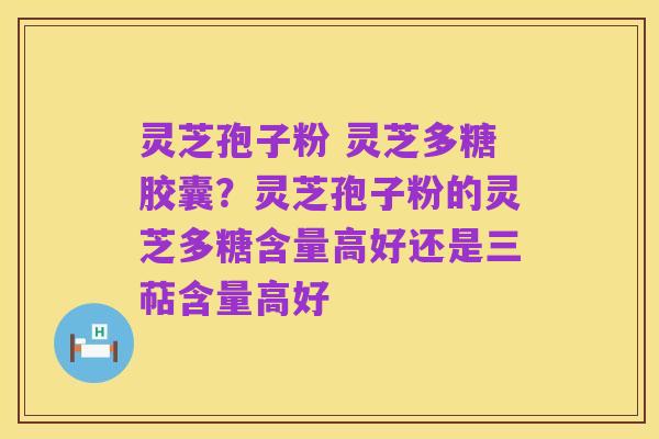 灵芝孢子粉 灵芝多糖胶囊？灵芝孢子粉的灵芝多糖含量高好还是三萜含量高好