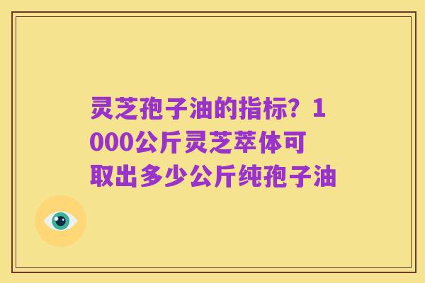 灵芝孢子油的指标?1000公斤灵芝萃体可取出多少公斤纯孢子油