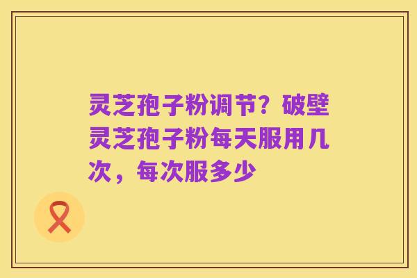 灵芝孢子粉调节?破壁灵芝孢子粉每天服用几次,每次服多少
