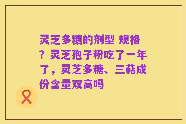 灵芝多糖的剂型 规格?灵芝孢子粉吃了一年了,灵芝多糖、三萜成份含量双高吗