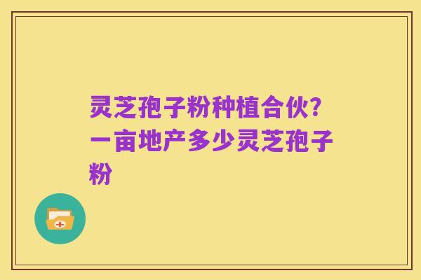 灵芝孢子粉种植合伙?一亩地产多少灵芝孢子粉