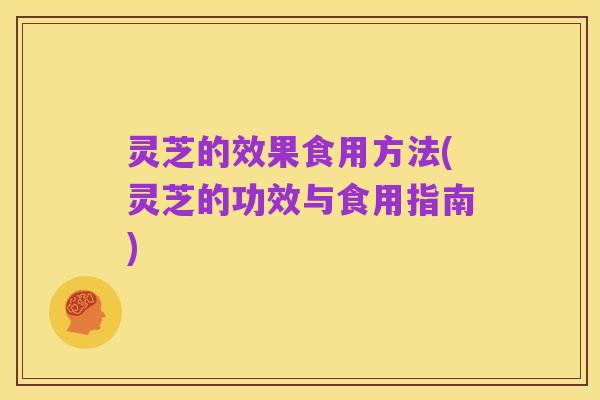 灵芝的效果食用方法(灵芝的功效与食用指南)