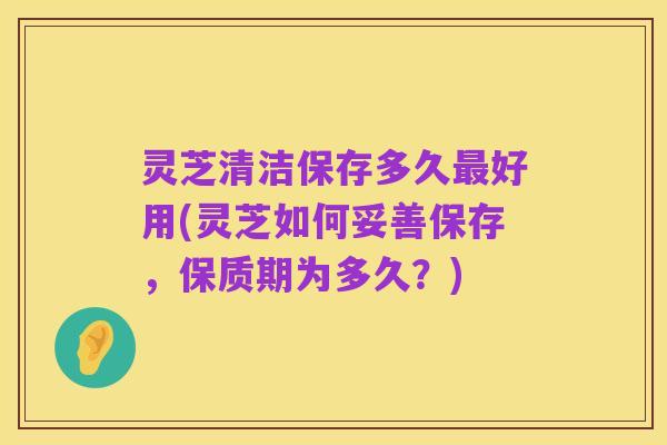 灵芝清洁保存多久最好用(灵芝如何妥善保存,保质期为多久?)