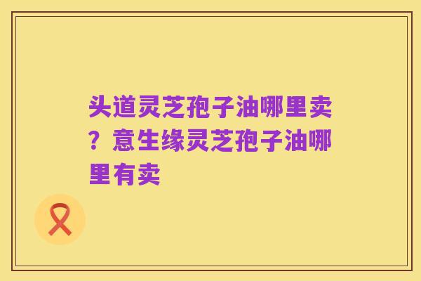 头道灵芝孢子油哪里卖？意生缘灵芝孢子油哪里有卖