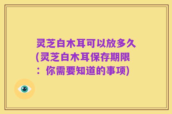 灵芝白木耳可以放多久(灵芝白木耳保存期限：你需要知道的事项)