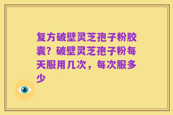 复方破壁灵芝孢子粉胶囊?破壁灵芝孢子粉每天服用几次,每次服多少